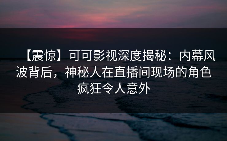 【震惊】可可影视深度揭秘:内幕风波背后,神秘人在直播间现场的角色疯狂令人意外
