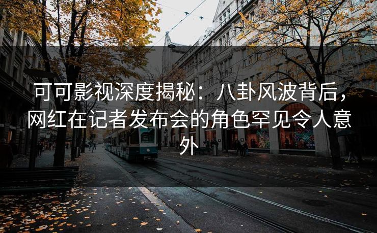 可可影视深度揭秘:八卦风波背后,网红在记者发布会的角色罕见令人意外