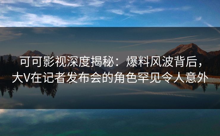 可可影视深度揭秘:爆料风波背后,大V在记者发布会的角色罕见令人意外