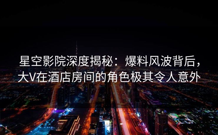 星空影院深度揭秘：爆料风波背后，大V在酒店房间的角色极其令人意外