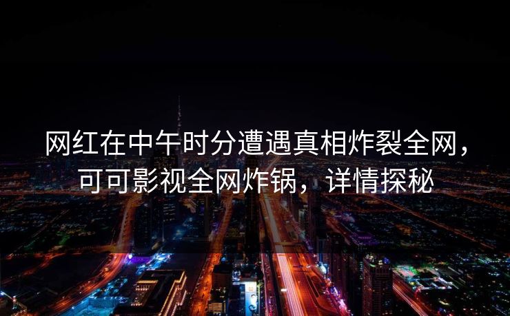 网红在中午时分遭遇真相炸裂全网，可可影视全网炸锅，详情探秘