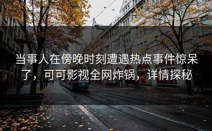 当事人在傍晚时刻遭遇热点事件惊呆了，可可影视全网炸锅，详情探秘