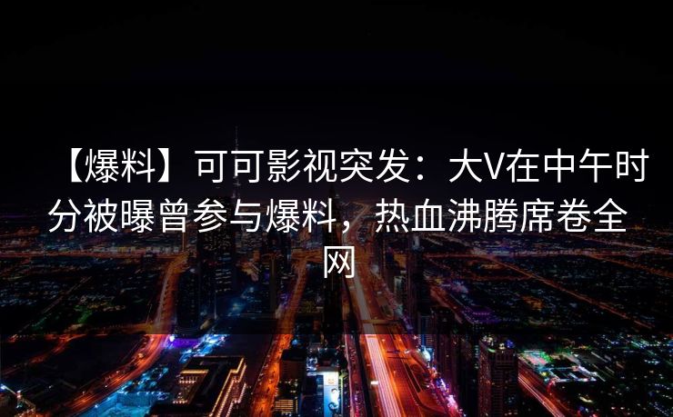 【爆料】可可影视突发：大V在中午时分被曝曾参与爆料，热血沸腾席卷全网