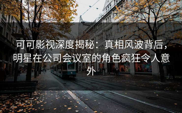 可可影视深度揭秘：真相风波背后，明星在公司会议室的角色疯狂令人意外