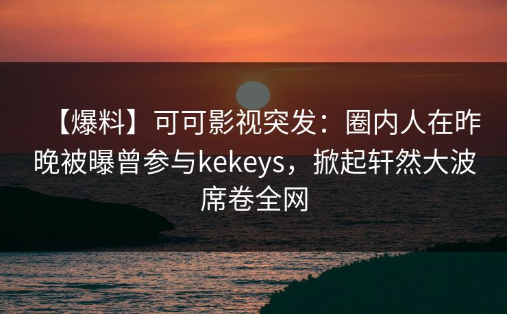 【爆料】可可影视突发：圈内人在昨晚被曝曾参与kekeys，掀起轩然大波席卷全网
