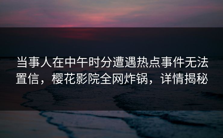 当事人在中午时分遭遇热点事件无法置信，樱花影院全网炸锅，详情揭秘