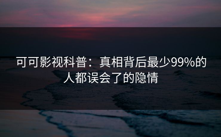 可可影视科普：真相背后最少99%的人都误会了的隐情