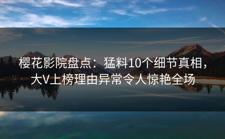 樱花影院盘点：猛料10个细节真相，大V上榜理由异常令人惊艳全场