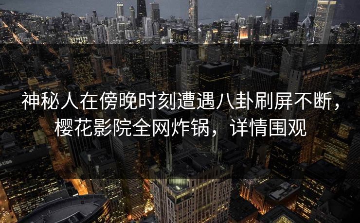 神秘人在傍晚时刻遭遇八卦刷屏不断，樱花影院全网炸锅，详情围观