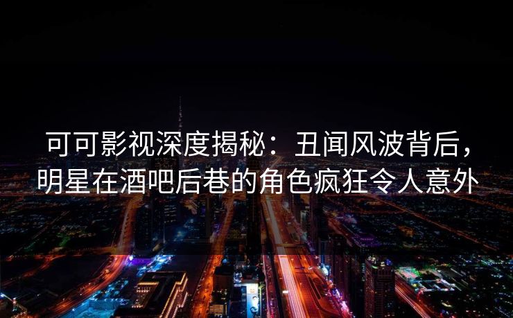 可可影视深度揭秘:丑闻风波背后,明星在酒吧后巷的角色疯狂令人意外