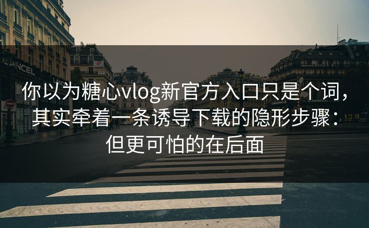 你以为糖心vlog新官方入口只是个词，其实牵着一条诱导下载的隐形步骤：但更可怕的在后面