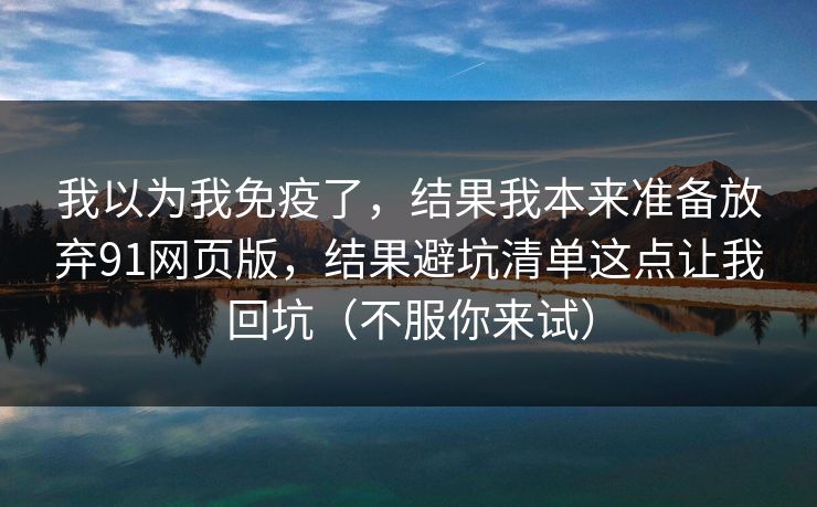 我以为我免疫了,结果我本来准备放弃91网页版,结果避坑清单这点让我回坑(不服你来试) 我以为我免疫了,结果我本来准备放弃91网页版,结果避坑清单这点让我回坑(不服你来试)