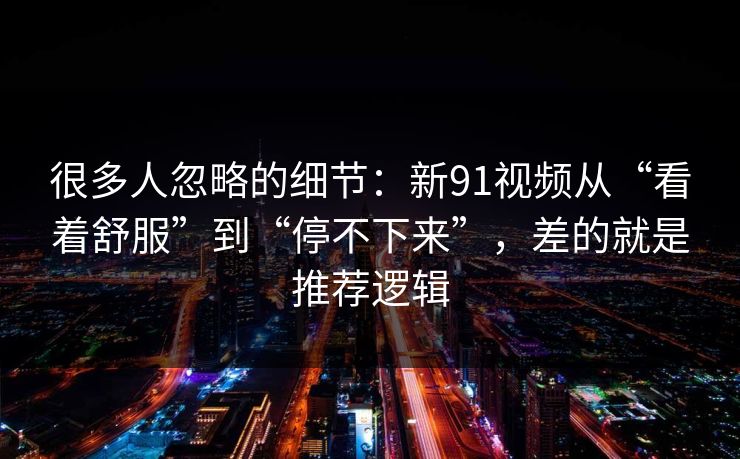 很多人忽略的细节：新91视频从“看着舒服”到“停不下来”，差的就是推荐逻辑