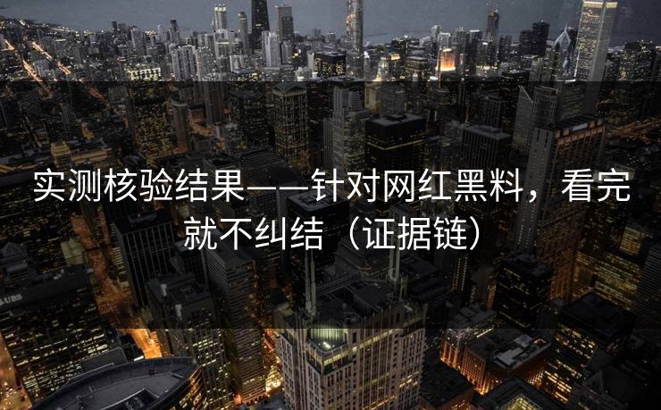 实测核验结果——针对网红黑料，看完就不纠结（证据链）