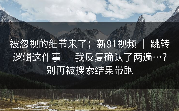 被忽视的细节来了；新91视频 ｜ 跳转逻辑这件事 ｜ 我反复确认了两遍…？别再被搜索结果带跑