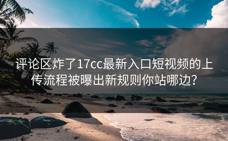 评论区炸了17cc最新入口短视频的上传流程被曝出新规则你站哪边？