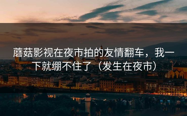 蘑菇影视在夜市拍的友情翻车，我一下就绷不住了（发生在夜市）