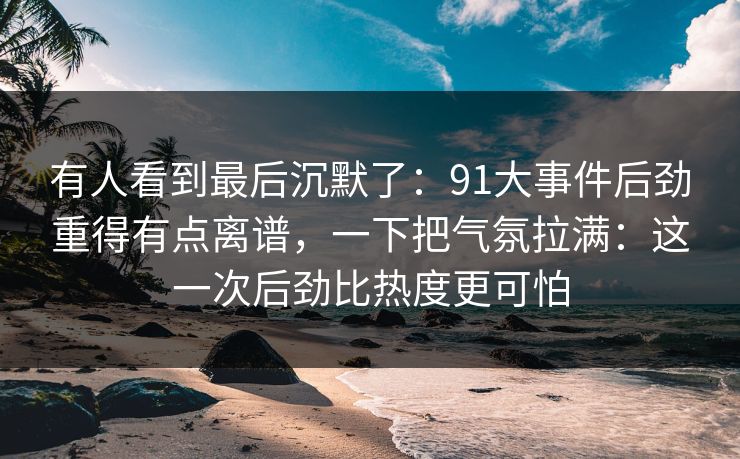 有人看到最后沉默了:91大事件后劲重得有点离谱,一下把气氛拉满:这一次后劲比热度更可怕 有人看到最后沉默了:91大事件后劲重得有点离谱,一下把气氛拉满:这一次后劲比热度更可怕